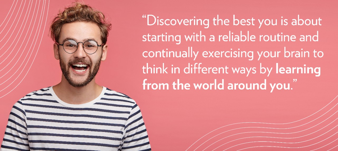 “Discovering the best you is about starting with a reliable routine and continually exercising your brain to think in different ways by learning from the world around you.”